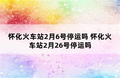 怀化火车站2月6号停运吗 怀化火车站2月26号停运吗